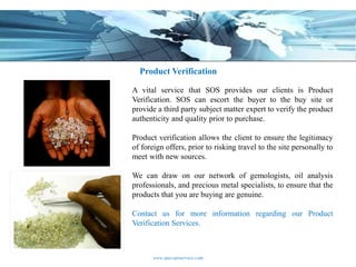 Product Verification

A vital service that SOS provides our clients is Product
Verification. SOS can escort the buyer to the buy site or
provide a third party subject matter expert to verify the product
authenticity and quality prior to purchase.

Product verification allows the client to ensure the legitimacy
of foreign offers, prior to risking travel to the site personally to
meet with new sources.

We can draw on our network of gemologists, oil analysis
professionals, and precious metal specialists, to ensure that the
products that you are buying are genuine.

Contact us for more information regarding our Product
Verification Services.



       www.specopsservice.com
 