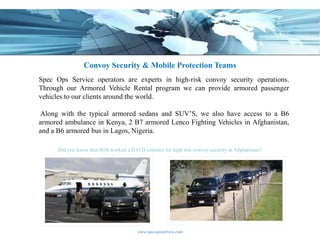 Convoy Security & Mobile Protection Teams
Spec Ops Service operators are experts in high-risk convoy security operations.
Through our Armored Vehicle Rental program we can provide armored passenger
vehicles to our clients around the world.

Along with the typical armored sedans and SUV’S, we also have access to a B6
armored ambulance in Kenya, 2 B7 armored Lenco Fighting Vehicles in Afghanistan,
and a B6 armored bus in Lagos, Nigeria.

      Did you know that SOS worked a D.O.D contract for high risk convoy security in Afghanistan?




                                         www.specopsservice.com
 