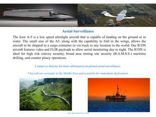 Aerial Surveillance
The Icon A-5 is a low speed ultralight aircraft that is capable of landing on the ground or in
water. The small size of the A5, along with the capability to fold in the wings, allows the
aircraft to be shipped in a cargo container or via truck to any location in the world. Our ICON
aircraft features video and FLIR payloads to allow aerial monitoring day or night. The ICON is
ideal for high risk convoy security, broad area mining site security (B.A.M.S.S.) maritime
drilling, and counter piracy operations.

                Contact us directly for more information on piloted aerial surveillance.

          *Aircraft are currently in the Middle East and available for immediate deployment.




                                          www.specopsservice.com
 