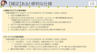 【補足】あると便利な仕様 16
〇画面/ポップアップ基本構成
詳細な画面デザインはUIアーティストに任せますが、以下を仕様として決定しておきます
 対応する機種の想定リスト
 対応するアスペクト比と対応方法（ノッチやホームインジケーター類の領域確保も含める）
※実際の対応方法はUIアーティストとクライアントPGに任せ、
「どの機種に対応したいか」「何を犠牲にしてもいいか」などの対応方法の指針を示す
 ポップアップ表示時の画面外の表示とタップした時の処理方針
 Android機種でBackキーを押下したときの処理方針
 リストを表示する部分で、リスト内に表示するものがない場合の代替表示方針
〇ソート/フィルタ基本構成
詳細な画面デザインはUIアーティストに任せますが、以下を仕様として決定しておきます
 ソート（並び替え）、フィルタ（切り替え）の基本的なインターフェイス指定
 ラジオボタン・チェックボックス・プルダウンなどの画面パーツの指定
 項目の保存期間（アプリを立ち上げている間のみ保存するか、ユーザー毎に永久に設定を保存するか）
 動的な項目の場合、アップデート時にどのように対応したいかをクライアントPGと相談して決定
 