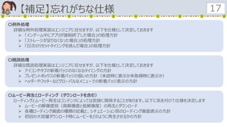 【補足】忘れがちな仕様 17
〇例外処理
詳細な例外処理実装はエンジニアに任せますが、以下を仕様として決定しておきます
 「インゲーム中にアプリが強制終了した場合」の処理方針
 「ストレージが足りなくなった場合」の処理方針
 「日次のリセットタイミングを挟んだ場合」の処理方針
〇既読処理
詳細な既読処理実装はエンジニアに任せますが、以下を仕様として決定しておきます
 アイコンやタブの新着バッジのなくなるタイミングの方針
 プレゼントボックスの新着バッジの扱いの方針（未読時に表示か未取得時に表示か）
 ヘッダーやフッターなどグローバルなメニューでの新着バッジ表示の方針
〇ムービー再生とローディング（ダウンロードを含む）
ローディングとムービー再生はコンテンツによっては密接に関係することがあります。以下に気を付けて仕様を決定します
 ムービーの解像度別（高解像度と低解像度）の再生とダウンロード
 各種ローディング画面の種類の記載と、シチュエーション別のローディング画面表示の方針
 初回の大容量ダウンロード時にムービーをどのように再生させるかの方針
 