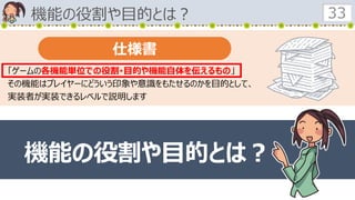 機能の役割や目的とは？ 33
「ゲームの各機能単位での役割･目的や機能自体を伝えるもの」
その機能はプレイヤーにどういう印象や意識をもたせるのかを目的として、
実装者が実装できるレベルで説明します
仕様書
機能の役割や目的とは？
 