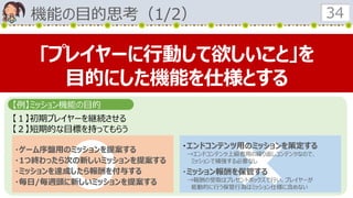 機能の目的思考（1/2） 34
【１】初期プレイヤーを継続させる
【２】短期的な目標を持ってもらう
・ゲーム序盤用のミッションを提案する
・1つ終わったら次の新しいミッションを提案する
・ミッションを達成したら報酬を付与する
・毎日/毎週頭に新しいミッションを提案する
・エンドコンテンツ用のミッションを策定する
→エンドコンテンツ上級者用の繰り返しコンテンツなので、
ミッションで補強する必要なし
・ミッション報酬を保管する
→報酬の受取はプレゼントボックスで行い、プレイヤーが
能動的に行う保管行為はミッション仕様に含めない
｢プレイヤーに行動して欲しいこと｣を
目的にした機能を仕様とする
【例】ミッション機能の目的
 