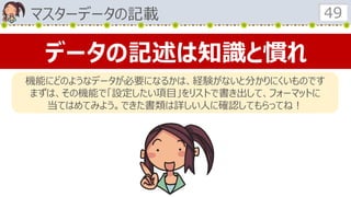 マスターデータの記載 49
データの記述は知識と慣れ
機能にどのようなデータが必要になるかは、経験がないと分かりにくいものです
まずは、その機能で「設定したい項目」をリストで書き出して、フォーマットに
当てはめてみよう。できた書類は詳しい人に確認してもらってね！
 
