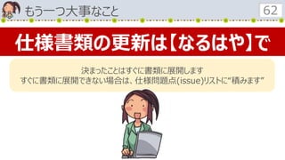もう一つ大事なこと 62
仕様書類の更新は【なるはや】で
決まったことはすぐに書類に展開します
すぐに書類に展開できない場合は、仕様問題点(issue)リストに“積みます”
 