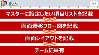 まとめ 63
マスターに設定したい項目リストを記載
画面遷移フロー図を記載
画面レイアウトを記載
チームに共有
 