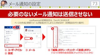 メール通知の設定 73
必要のないメール通知は送信させない
confluenceの初期設定は、ウォッチにかかわらず、
ページの作成と更新でメールが配信されてしまうことがあります（初期設定がクソ案件）
１
２
３
４
① ユーザーアイコン
② 設定
③ メール ④ 「編集」ボタン→チェック→「送信」ボタン
（「日々の更新を配信登録」チェックくらいでいいかも）
 