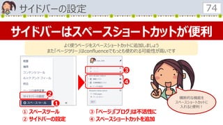 サイドバーの設定 74
サイドバーはスペースショートカットが便利
よく使うページをスペースショートカットに追加しましょう
また「ページツリー」はconfluenceでもっとも使われる可能性が高いです
１
２
３
４
① スペースツール
② サイドバーの設定
③ 「ページ」「ブログ」は不活性に
④ スペースショートカットを追加
横断的な機能を
スペースショートカットに
入れると便利！
 