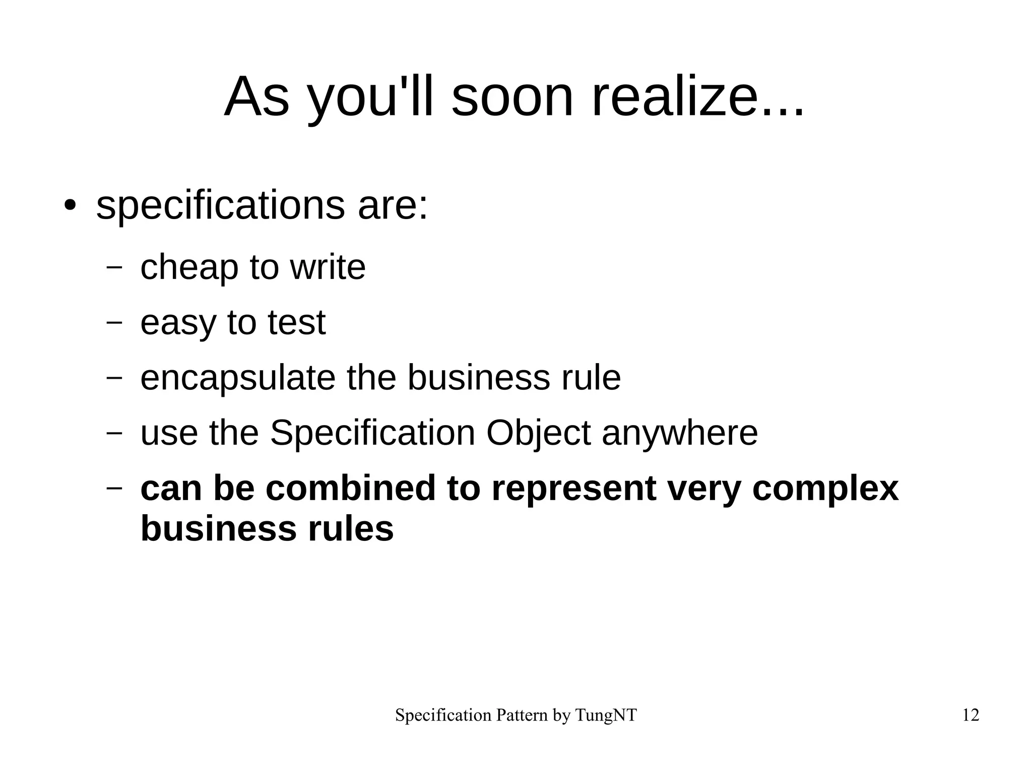 Specification Pattern by TungNT 12
As you'll soon realize...
● specifications are:
– cheap to write
– easy to test
– encapsulate the business rule
– use the Specification Object anywhere
– can be combined to represent very complex
business rules
 