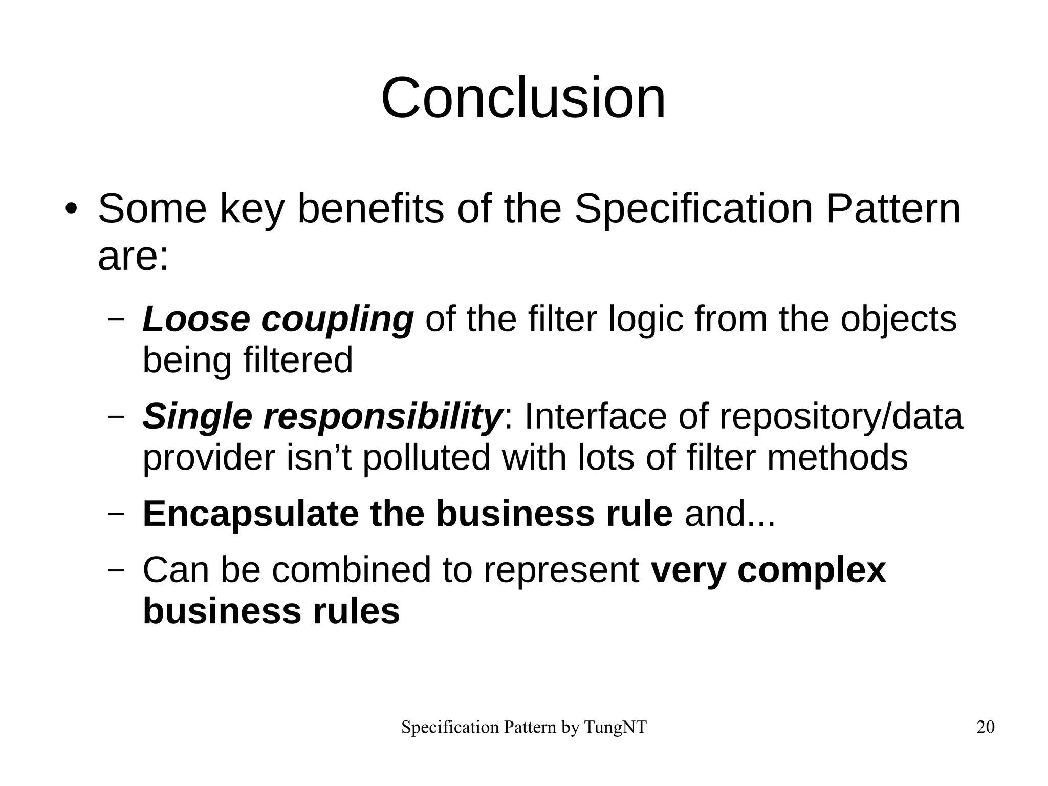 Specification Pattern by TungNT 20
Conclusion
● Some key benefits of the Specification Pattern
are:
– Loose coupling of the filter logic from the objects
being filtered
– Single responsibility: Interface of repository/data
provider isn’t polluted with lots of filter methods
– Encapsulate the business rule and...
– Can be combined to represent very complex
business rules
 