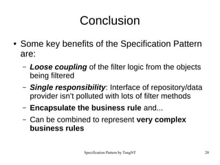 Specification Pattern by TungNT 20
Conclusion
● Some key benefits of the Specification Pattern
are:
– Loose coupling of the filter logic from the objects
being filtered
– Single responsibility: Interface of repository/data
provider isn’t polluted with lots of filter methods
– Encapsulate the business rule and...
– Can be combined to represent very complex
business rules
 