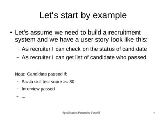 Specification Pattern by TungNT 4
Let's start by example
● Let's assume we need to build a recruitment
system and we have a user story look like this:
– As recruiter I can check on the status of candidate
– As recruiter I can get list of candidate who passed
Note: Candidate passed if:
– Scala skill test score >= 80
– Interview passed
– ...
 