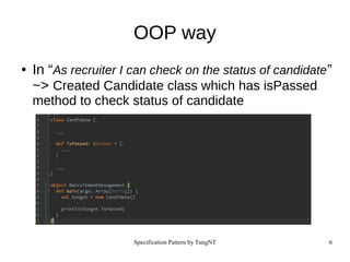 Specification Pattern by TungNT 6
OOP way
● In “As recruiter I can check on the status of candidate”
~> Created Candidate class which has isPassed
method to check status of candidate
 