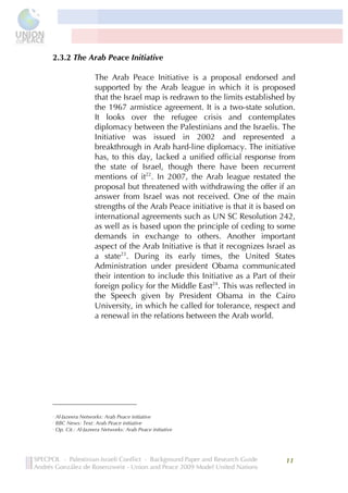 



2.3.2 The Arab Peace Initiative

                                                                                                             The Arab Peace Initiative is a proposal endorsed and
                                                                                                             supported by the Arab league in which it is proposed
                                                                                                             that the Israel map is redrawn to the limits established by
                                                                                                             the 1967 armistice agreement. It is a two-state solution.
                                                                                                             It looks over the refugee crisis and contemplates
                                                                                                             diplomacy between the Palestinians and the Israelis. The
                                                                                                             Initiative was issued in 2002 and represented a
                                                                                                             breakthrough in Arab hard-line diplomacy. The initiative
                                                                                                             has, to this day, lacked a unified official response from
                                                                                                             the state of Israel, though there have been recurrent
                                                                                                             mentions of it22. In 2007, the Arab league restated the
                                                                                                             proposal but threatened with withdrawing the offer if an
                                                                                                             answer from Israel was not received. One of the main
                                                                                                             strengths of the Arab Peace initiative is that it is based on
                                                                                                             international agreements such as UN SC Resolution 242,
                                                                                                             as well as is based upon the principle of ceding to some
                                                                                                             demands in exchange to others. Another important
                                                                                                             aspect of the Arab Initiative is that it recognizes Israel as
                                                                                                             a state23. During its early times, the United States
                                                                                                             Administration under president Obama communicated
                                                                                                             their intention to include this Initiative as a Part of their
                                                                                                             foreign policy for the Middle East24. This was reflected in
                                                                                                             the Speech given by President Obama in the Cairo
                                                                                                             University, in which he called for tolerance, respect and
                                                                                                             a renewal in the relations between the Arab world.
	
  
	
  
	
  
	
  
	
  
	
  




	
  	
  	
  	
  	
  	
  	
  	
  	
  	
  	
  	
  	
  	
  	
  	
  	
  	
  	
  	
  	
  	
  	
  	
  	
  	
  	
  	
  	
  	
  	
  	
  	
  	
  	
  	
  	
  	
  	
  	
  	
  	
  	
  	
  	
  	
  	
  	
  	
  	
  	
  	
  	
  	
  	
  	
  
22
       Al-Jazeera Networks: Arab Peace initiative
23
       BBC News: Text: Arab Peace initiative
24
       Op. Cit.: Al-Jazeera Networks: Arab Peace initiative


	
  
                                                                                                                                                                                                                                   11	
  
                           	
  
 