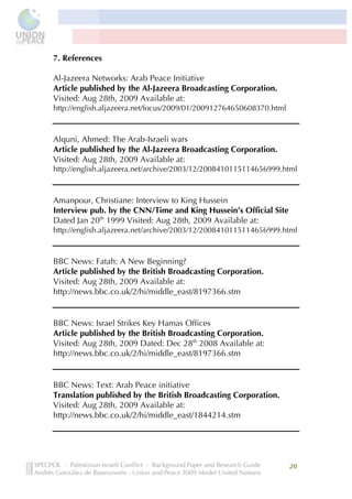  



7. References 	
  

Al-Jazeera Networks: Arab Peace Initiative
Article published by the Al-Jazeera Broadcasting Corporation.
Visited: Aug 28th, 2009 Available at:
http://english.aljazeera.net/focus/2009/01/200912764650608370.html



Alquni, Ahmed: The Arab-Israeli wars	
  
Article published by the Al-Jazeera Broadcasting Corporation.
Visited: Aug 28th, 2009 Available at:
http://english.aljazeera.net/archive/2003/12/2008410115114656999.html



Amanpour, Christiane: Interview to King Hussein	
  
Interview pub. by the CNN/Time and King Hussein’s Official Site
Dated Jan 20th 1999 Visited: Aug 28th, 2009 Available at:
http://english.aljazeera.net/archive/2003/12/2008410115114656999.html



BBC News: Fatah: A New Beginning?
Article published by the British Broadcasting Corporation.
Visited: Aug 28th, 2009 Available at:
http://news.bbc.co.uk/2/hi/middle_east/8197366.stm


BBC News: Israel Strikes Key Hamas Offices
Article published by the British Broadcasting Corporation.
Visited: Aug 28th, 2009 Dated: Dec 28th 2008 Available at:
http://news.bbc.co.uk/2/hi/middle_east/8197366.stm


BBC News: Text: Arab Peace initiative
Translation published by the British Broadcasting Corporation.
Visited: Aug 28th, 2009 Available at:
http://news.bbc.co.uk/2/hi/middle_east/1844214.stm




                                                                     20	
  
       	
  
 