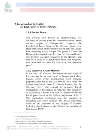  




2. Background on the Conflict
      2.1 Brief History of Israel / Palestine

                                                                                                             2.1.1 Ancient Times

                                                                                                             The territory, now known as Israel/Palestine, was
                                                                                                             inhabited in ancient times by Hebrews/Israelites. Many
                                                                                                             ancient peoples of Mesopotamia conquered the
                                                                                                             Kingdom of Israel. Some of the Hebrew people were
                                                                                                             taken into slavery and eventually exiled from the Middle
                                                                                                             East, migrating across Europe. This group is called the
                                                                                                             Diaspora, Jews who live exiled from the Promised Land2.
                                                                                                             This territory was later conquered by the Romans, and
                                                                                                             then by a series of Arab/Ottoman tribes and Kingdoms
                                                                                                             who inhabited the zone for more than one thousand
                                                                                                             years3.

                                                                                                             2.1.2 League Of Nations Mandate
                                                                                                             In the late 19th Century, discrimination and abuse of
                                                                                                             Jews was on the increase in all of Europe, particularly
                                                                                                             Russia, where Jewish Communities faced repeated
                                                                                                             pogroms called for by the Czar himself. As a result, the
                                                                                                             Zionist movement arose in Eastern Europe, led by
                                                                                                             Theodor Herzl who aimed to promote Jewish
                                                                                                             immigration to the territory of Palestine. The possibility
                                                                                                             of establishing a Jewish state was first mentioned by the
                                                                                                             British government in the Balfour declaration of 1917.
                                                                                                             The declaration mentioned also the intention of
                                                                                                             respecting non-Jewish settlers4. The British influenced
                                                                                                             many of the decisions of the League of Nations,
                                                                                                             including the decision to give Britain the mandate of
                                                                                                             Palestine in 19225.
	
  	
  	
  	
  	
  	
  	
  	
  	
  	
  	
  	
  	
  	
  	
  	
  	
  	
  	
  	
  	
  	
  	
  	
  	
  	
  	
  	
  	
  	
  	
  	
  	
  	
  	
  	
  	
  	
  	
  	
  	
  	
  	
  	
  	
  	
  	
  	
  	
  	
  	
  	
  	
  	
  	
  	
  
2	
  Catholic Encyclopedia: Philistines.
3	
  A&E Networks’ History.com: Palestine
4	
  Israeli Ministry of Foreign Affairs: The Balfour Declaration
5	
  Yale School of Law: Avalon Project – The Palestine Mandate


                                                                                                                                                                                                                                   5	
  
                           	
  
 