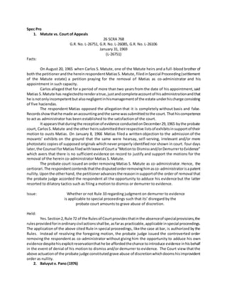 Spec Pro
1. Matute vs. Court of Appeals
26 SCRA 768
G.R. No. L-26751, G.R. No. L-26085, G.R. No. L-26106
January 31, 1969
(L-26751)
Facts:
On August 20, 1965 when Carlos S. Matute, one of the Matute heirs and a full-blood brother of
both the petitionerandthe hereinrespondentMatiasS. Matute, filedinSpecial Proceeding(settlement
of the Matute estate) a petition praying for the removal of Matias as co-administrator and his
appointment in such capacity.
Carlos alleged that for a period of more than two years from the date of his appointment,said
Matias S.Matute has neglectedtorenderatrue,justandcompleteaccountof hisadministrationandthat
he isnotonlyincompetentbut alsonegligentinhismanagementof the estate underhischarge consisting
of five haciendas.
The respondent Matias opposed the allegation that it is completely without basis and false.
Recordsshowthathe made anaccountingandthe same wassubmittedtothe court. Thathiscompetence
to act as administrator has been established to the satisfaction of the court.
It appearsthatduringthe receptionof evidence conductedonDecember29,1965 bythe probate
court, CarlosS. Matute and the other heirssubmittedtheirrespective listsof exhibitsinsupportof their
motion to ousts Matias. On January 8, 1966 Matias filed a written objection to the admission of the
movants’ exhibits on the ground that the same were hearsay, self-serving, irrelevant and/or mere
photostatic copies of supposed originals which never properly identified nor shown in court. four days
later,the Counsel forMatiasfiledwithleaveof Courta“Motionto Dismissand/orDemurrertoEvidence”
which avers that there is no sufficient evidence on record to justify and support the motions for the
removal of the herein co-administrator Matias S. Matute.
The probate court issued an order removing Matias S. Matute as co-administrator. Hence, the
certiorari. The respondentcontendsthatthe disputedorderremovinghimasco-administratorisapatent
nullity.Uponthe otherhand, the petitioneradvancesthe reasoninsupportof the orderof removal that
the probate judge accorded the respondent all the opportunity to adduce his evidence but the latter
resorted to dilatory tactics such as filing a motion to dismiss or demurrer to evidence.
Issue: Whether or not Rule 33 regarding judgment on demurrer to evidence
is applicable to special proceedings such that its’ disregard by the
probate court amounts to grave abuse of discretion.
Held:
Yes.Section2,Rule 72 of the Rulesof Courtprovidesthatinthe absenceof specialprovisions,the
rulesprovidedforinordinarycivilactionsshallbe,asfaras practicable,applicable inspecial proceedings.
The application of the above cited Rule in special proceedings, like the case at bar, is authorized by the
Rules. Instead of resolving the foregoing motion, the probate judge issued the controverted order
removing the respondent as co-administrator without giving him the opportunity to adduce his own
evidence despitehisexplicitreservationthathe be affordedthechance tointroduce evidence inhisbehalf
in the event of denial of his motion to dismiss and/or demurrer to evidence. The Court view that the
above actuationof the probate judge constitutedgrave abuse of discretionwhichdoomshisimprovident
order as nullity.
2. Baluyut v. Pano (1976)
 