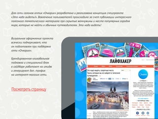 Визуальное оформление проекта
всячески подчеркивает, что
он подготовлен при поддержке
сети «Очкарик».
Брендированная кликабельная
подложка и специальный блок
в сайдбаре работают на имидж
и генерируют доп. трафик
на интернет-магазин сети.
Посмотреть страницу
Для сети салонов оптик «Очкарик» разработана и реализована концепция спецпроекта
«Это надо видеть!». Вовлечение пользователей происходило за счет публикации интересного
полезного тематического материала про скрытые жемчужины и места популярных городов
мира, которые не найти в обычных путеводителях. Это надо видеть!
 