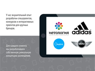 У нас внушительный опыт
разработки спецпроектов,
конкурсов и интерактивных
проектов для крупных
брендов.
Для каждого клиента
мы разрабатываем
собственную уникальную
концепцию размещения.
 