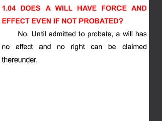1.04 DOES A WILL HAVE FORCE AND
EFFECT EVEN IF NOT PROBATED?
No. Until admitted to probate, a will has
no effect and no right can be claimed
thereunder.
 