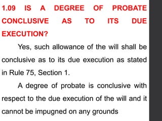 1.09 IS A DEGREE OF PROBATE
CONCLUSIVE AS TO ITS DUE
EXECUTION?
Yes, such allowance of the will shall be
conclusive as to its due execution as stated
in Rule 75, Section 1.
A degree of probate is conclusive with
respect to the due execution of the will and it
cannot be impugned on any grounds
 