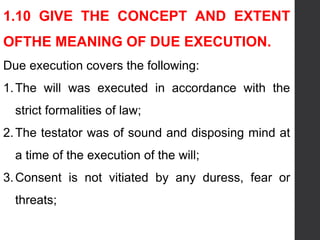 1.10 GIVE THE CONCEPT AND EXTENT
OFTHE MEANING OF DUE EXECUTION.
Due execution covers the following:
1.The will was executed in accordance with the
strict formalities of law;
2.The testator was of sound and disposing mind at
a time of the execution of the will;
3.Consent is not vitiated by any duress, fear or
threats;
 