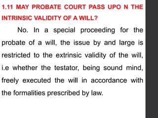 1.11 MAY PROBATE COURT PASS UPO N THE
INTRINSIC VALIDITY OF A WILL?
No. In a special proceeding for the
probate of a will, the issue by and large is
restricted to the extrinsic validity of the will,
i.e whether the testator, being sound mind,
freely executed the will in accordance with
the formalities prescribed by law.
 