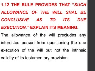 1.12 THE RULE PROVIDES THAT “SUCH
ALLOWANCE OF THE WILL SHAL BE
CONCLUSIVE AS TO ITS DUE
EXECUTION.” EXPLAIN ITS MEANING.
The allowance of the will precludes any
interested person from questioning the due
execution of the will but not the intrinsic
validity of its testamentary provision.
 