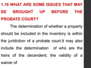 1.16 WHAT ARE SOME ISSUES THAT MAY
BE BROUGHT UP BEFORE THE
PROBATE COURT?
The determination of whether a property
should be included in the inventory is within
the juridiction of a probate court.It may also
include the determination of who are the
heirs of the decendent; the validity of a
waiver of
 