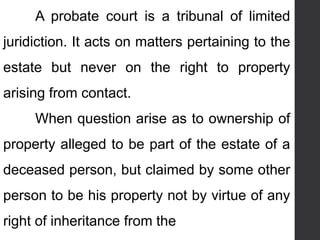A probate court is a tribunal of limited
juridiction. It acts on matters pertaining to the
estate but never on the right to property
arising from contact.
When question arise as to ownership of
property alleged to be part of the estate of a
deceased person, but claimed by some other
person to be his property not by virtue of any
right of inheritance from the
 