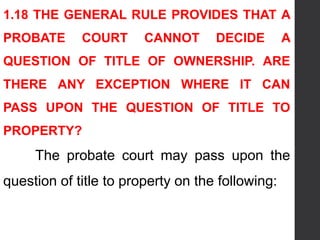 1.18 THE GENERAL RULE PROVIDES THAT A
PROBATE COURT CANNOT DECIDE A
QUESTION OF TITLE OF OWNERSHIP. ARE
THERE ANY EXCEPTION WHERE IT CAN
PASS UPON THE QUESTION OF TITLE TO
PROPERTY?
The probate court may pass upon the
question of title to property on the following:
 
