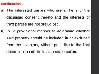 continuation...
a) The interested parties who are all heirs of the
deceased consent thereto and the interests of
third parties are not prejudiced;
b) In a provisional manner to determine whether
said property should be included in or excluded
from the inventory, without prejudice to the final
determination of title in a seperate action.
 