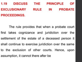1.19 DISCUSS THE PRINCIPLE OF
EXCLUSIONARY RULE IN PROBATE
PROCEEDINGS.
The rule provides that when a probate court
first takes cognizance and juridiction over the
settlement of the estate of a deceased person it
shall continue to exercise juridiction over the same
to the exclusion of other courts. Hence, upon
assumption, it cannot there after be
 