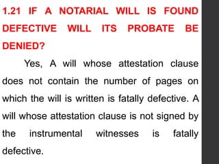 1.21 IF A NOTARIAL WILL IS FOUND
DEFECTIVE WILL ITS PROBATE BE
DENIED?
Yes, A will whose attestation clause
does not contain the number of pages on
which the will is written is fatally defective. A
will whose attestation clause is not signed by
the instrumental witnesses is fatally
defective.
 