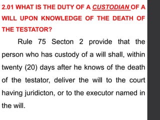 2.01 WHAT IS THE DUTY OF A CUSTODIAN OF A
WILL UPON KNOWLEDGE OF THE DEATH OF
THE TESTATOR?
Rule 75 Secton 2 provide that the
person who has custody of a will shall, within
twenty (20) days after he knows of the death
of the testator, deliver the will to the court
having juridicton, or to the executor named in
the will.
 