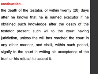 continuation...
the death of the testator, or within twenty (20) days
after he knows that he is named executor if he
obtained such knowledge after the death of the
testator present such wll to the court having
juridiction, unless the will has reached the court in
any other manner, and shall, within such period,
signify to the court in writing his acceptance of the
trust or his refusal to accept it.
 