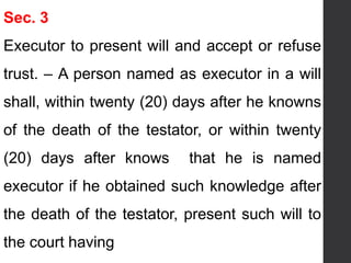 Sec. 3
Executor to present will and accept or refuse
trust. – A person named as executor in a will
shall, within twenty (20) days after he knowns
of the death of the testator, or within twenty
(20) days after knows that he is named
executor if he obtained such knowledge after
the death of the testator, present such will to
the court having
 