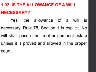 1.02 IS THE ALLOWANCE OF A WILL
NECESSARY?
Yes, the allowance of a will is
necessary. Rule 75, Section 1 is explicit. No
will shall pass either real or personal estate
unless it is proved and allowed in the proper
court.
 