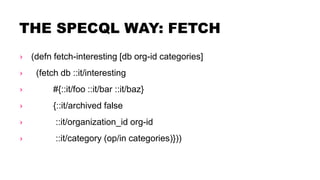 THE SPECQL WAY: FETCH
› (defn fetch-interesting [db org-id categories]
› (fetch db ::it/interesting
› #{::it/foo ::it/bar ::it/baz}
› {::it/archived false
› ::it/organization_id org-id
› ::it/category (op/in categories)}))
 