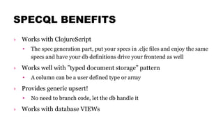 SPECQL BENEFITS
› Works with ClojureScript
• The spec generation part, put your specs in .cljc files and enjoy the same
specs and have your db definitions drive your frontend as well
› Works well with ”typed document storage” pattern
• A column can be a user defined type or array
› Provides generic upsert!
• No need to branch code, let the db handle it
› Works with database VIEWs
 
