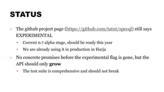 STATUS
› The github project page (https://github.com/tatut/specql) still says
EXPERIMENTAL
• Current 0.7 alpha stage, should be ready this year
• We are already using it in production in Harja
› No concrete promises before the experimental flag is gone, but the
API should only grow
• The test suite is comprehensive and should not break
 