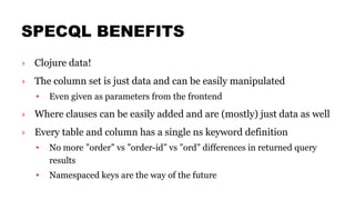 SPECQL BENEFITS
› Clojure data!
› The column set is just data and can be easily manipulated
• Even given as parameters from the frontend
› Where clauses can be easily added and are (mostly) just data as well
› Every table and column has a single ns keyword definition
• No more ”order” vs ”order-id” vs ”ord” differences in returned query
results
• Namespaced keys are the way of the future
 