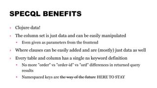SPECQL BENEFITS
› Clojure data!
› The column set is just data and can be easily manipulated
• Even given as parameters from the frontend
› Where clauses can be easily added and are (mostly) just data as well
› Every table and column has a single ns keyword definition
• No more ”order” vs ”order-id” vs ”ord” differences in returned query
results
• Namespaced keys are the way of the future HERE TO STAY
 