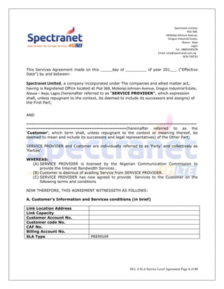 DLL 4 SLA Service Level Agreement Page 1 of 15
Spectranet Limited,
Plot 36B,
Mobolaji Johnson Avenue,
Oregun Industrial Estate,
Alausa - Ikeja
Lagos
Tel.: 08002345678
Email: care@spectranet.com.ng
RCN 730733
This Services Agreement made on this _____day of _________ of year 201___ (“Effective
Date”) by and between:
Spectranet Limited, a company incorporated under The companies and allied matter act,
having is Registered Office located at Plot 36B, Mobolaji Johnson Avenue, Oregun Industrial Estate,
Alausa – Ikeja, Lagos (hereinafter referred to as "SERVICE PROVIDER", which expression
shall, unless repugnant to the context, be deemed to include its successors and assigns) of
the First Part;
AND
-------------------------------------------------------------------------------------------------
---------------------------------------------------------(hereinafter referred to as the
‘Customer’, which term shall, unless repugnant to the context or meaning thereof, be
deemed to mean and include its successors and legal representatives) of the Other Part;
SERVICE PROVIDER and Customer are individually referred to as ’Party’ and collectively as
‘Parties’.
WHEREAS:
(A) SERVICE PROVIDER is licensed by the Nigerian Communication Commission to
provide the Internet Bandwidth Services .
(B) Customer is desirous of availing Service from SERVICE PROVIDER.
(C) SERVICE PROVIDER has now agreed to provide Services to the Customer on the
following terms and conditions
NOW THEREFORE, THIS AGREEMENT WITNESSETH AS FOLLOWS:
A. Customer’s Information and Services conditions (in brief)
Link Location Address
Link Capacity
Customer Account No.
Customer code No.
CAF No.
Billing Account No.
SLA Type PREMIUM
 