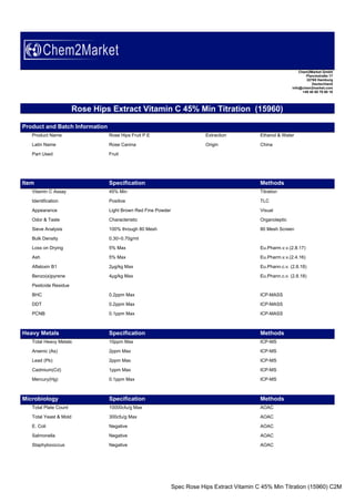 Spec Rose Hips Extract Vitamin C 45% Min Titration (15960) C2M
Chem2Market GmbH
Planckstraße 17
22765 Hamburg
Deutschland
info@chem2market.com
+49 40 80 79 60 10
Rose Hips Extract Vitamin C 45% Min Titration (15960)
Product and Batch Information
Product Name Rose Hips Fruit P.E Extraction Ethanol & Water
Latin Name Rose Canina Origin China
Part Used Fruit
Item Specification Methods
Vitamin C Assay 45% Min Titration
Identification Positive TLC
Appearance Light Brown Red Fine Powder Visual
Odor & Taste Characteristic Organoleptic
Sieve Analysis 100% through 80 Mesh 80 Mesh Screen
Bulk Density 0.30~0.70g/ml
Loss on Drying 5% Max Eu.Pharm.v.v.(2.8.17)
Ash 5% Max Eu.Pharm.v.v.(2.4.16)
Aflatoxin B1 2µg/kg Max Eu.Phann.c.v. (2.8.18)
Benzo(a)pyrene 4µg/kg Max Eu.Phann.c.v. (2.8.18)
Pesticide Residue
BHC 0.2ppm Max ICP-MASS
DDT 0.2ppm Max ICP-MASS
PCNB 0.1ppm Max ICP-MASS
Heavy Metals Specification Methods
Total Heavy Metals 10ppm Max ICP-MS
Arsenic (As) 2ppm Max ICP-MS
Lead (Pb) 2ppm Max ICP-MS
Cadmium(Cd) 1ppm Max ICP-MS
Mercury(Hg) 0.1ppm Max ICP-MS
Microbiology Specification Methods
Total Plate Count 10000cfu/g Max AOAC
Total Yeast & Mold 300cfu/g Max AOAC
E. Coli Negative AOAC
Salmonella Negative AOAC
Staphylococcus Negative AOAC
 