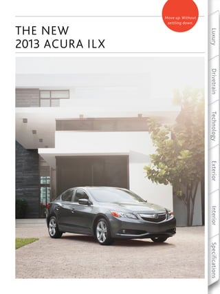 Luxury   Drivetrain   Technology   Exterior   Interior   Specifications
Move up. Without
 settling down.




           2013 ACURA ILX
           THE NEW
 
