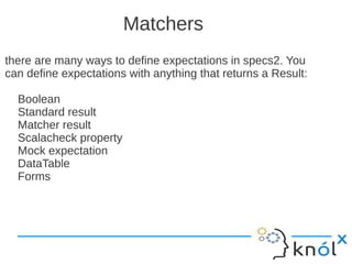 Matchers
there are many ways to define expectations in specs2. You
can define expectations with anything that returns a Result:

  Boolean
  Standard result
  Matcher result
  Scalacheck property
  Mock expectation
  DataTable
  Forms
 