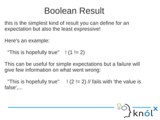 Boolean Result
this is the simplest kind of result you can define for an
expectation but also the least expressive!

Here's an example:

 "This is hopefully true"   ! (1 != 2)

This can be useful for simple expectations but a failure will
give few information on what went wrong:

 "This is hopefully true"   ! (2 != 2) // fails with 'the value is
false',...
 