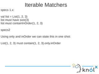 Iterable Matchers
specs 1.x:

val list = List(1, 2, 3)
list must have size(3)
list must containInOrder(1, 2, 3)

specs2

Using only and inOrder we can state this in one shot:

List(1, 2, 3) must contain(1, 2, 3).only.inOrder
 
