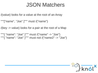 JSON Matchers
/(value) looks for a value at the root of an Array

"""["name", "Joe" ]""" must /("name")

/(key -> value) looks for a pair at the root of a Map

"""{ "name": "Joe" }""" must /("name" -> "Joe")
"""{ "name": "Joe" }""" must not /("name2" -> "Joe")
 